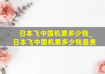 日本飞中国机票多少钱_日本飞中国机票多少钱最贵