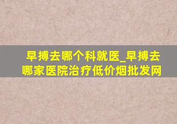 早搏去哪个科就医_早搏去哪家医院治疗(低价烟批发网)