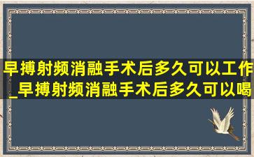 早搏射频消融手术后多久可以工作_早搏射频消融手术后多久可以喝酒