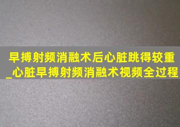 早搏射频消融术后心脏跳得较重_心脏早搏射频消融术视频全过程