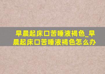 早晨起床口苦唾液褐色_早晨起床口苦唾液褐色怎么办