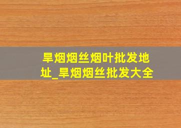 旱烟烟丝烟叶批发地址_旱烟烟丝批发大全