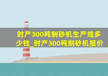 时产300吨制砂机生产线多少钱_时产300吨制砂机报价