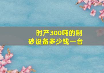 时产300吨的制砂设备多少钱一台