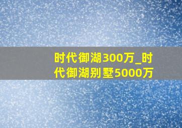 时代御湖300万_时代御湖别墅5000万