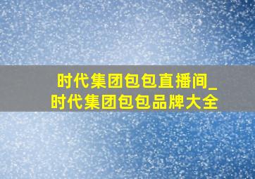 时代集团包包直播间_时代集团包包品牌大全