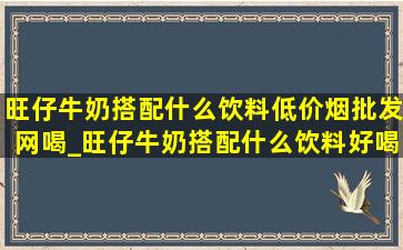 旺仔牛奶搭配什么饮料(低价烟批发网)喝_旺仔牛奶搭配什么饮料好喝