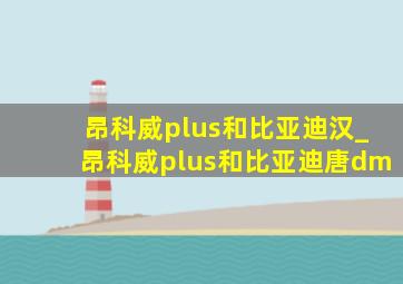 昂科威plus和比亚迪汉_昂科威plus和比亚迪唐dm