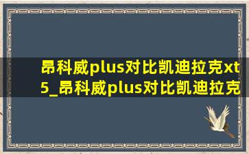 昂科威plus对比凯迪拉克xt5_昂科威plus对比凯迪拉克xt5优缺点