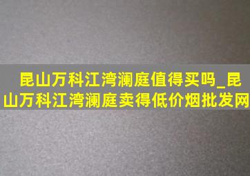 昆山万科江湾澜庭值得买吗_昆山万科江湾澜庭卖得(低价烟批发网)