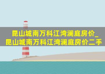 昆山城南万科江湾澜庭房价_昆山城南万科江湾澜庭房价二手