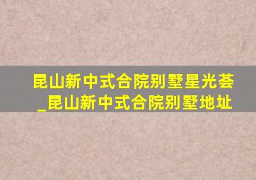 昆山新中式合院别墅星光荟_昆山新中式合院别墅地址