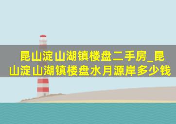 昆山淀山湖镇楼盘二手房_昆山淀山湖镇楼盘水月源岸多少钱