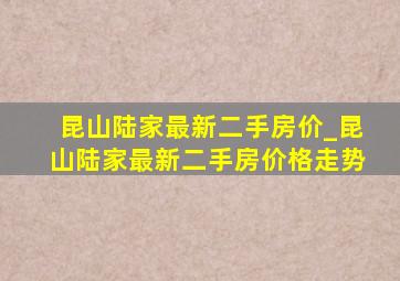 昆山陆家最新二手房价_昆山陆家最新二手房价格走势