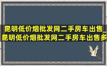 昆明(低价烟批发网)二手房车出售_昆明(低价烟批发网)二手房车出售多少钱