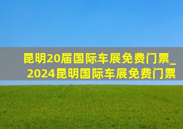 昆明20届国际车展免费门票_2024昆明国际车展免费门票