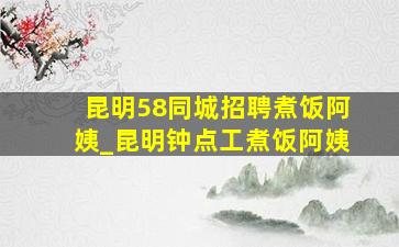 昆明58同城招聘煮饭阿姨_昆明钟点工煮饭阿姨