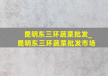 昆明东三环蔬菜批发_昆明东三环蔬菜批发市场