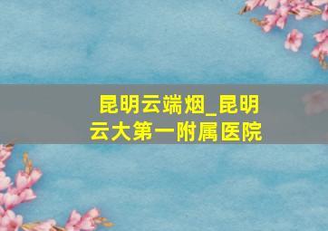 昆明云端烟_昆明云大第一附属医院