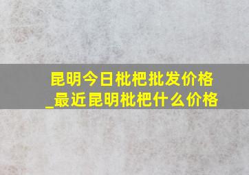 昆明今日枇杷批发价格_最近昆明枇杷什么价格