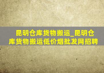 昆明仓库货物搬运_昆明仓库货物搬运(低价烟批发网)招聘