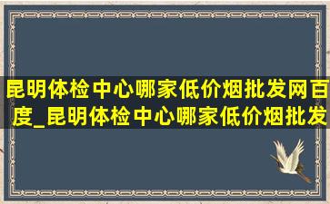 昆明体检中心哪家(低价烟批发网)百度_昆明体检中心哪家(低价烟批发网)