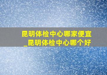 昆明体检中心哪家便宜_昆明体检中心哪个好