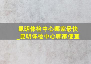 昆明体检中心哪家最快_昆明体检中心哪家便宜