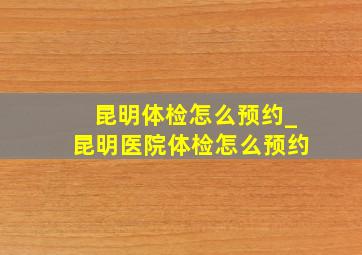 昆明体检怎么预约_昆明医院体检怎么预约