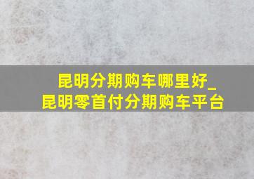 昆明分期购车哪里好_昆明零首付分期购车平台