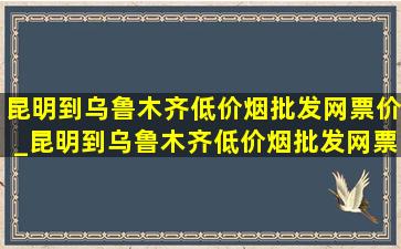 昆明到乌鲁木齐(低价烟批发网)票价_昆明到乌鲁木齐(低价烟批发网)票价格