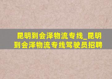 昆明到会泽物流专线_昆明到会泽物流专线驾驶员招聘