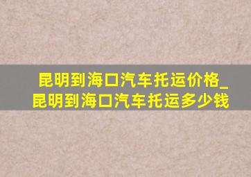 昆明到海口汽车托运价格_昆明到海口汽车托运多少钱