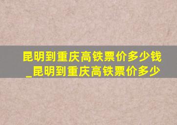 昆明到重庆高铁票价多少钱_昆明到重庆高铁票价多少