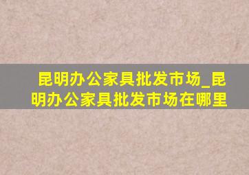 昆明办公家具批发市场_昆明办公家具批发市场在哪里