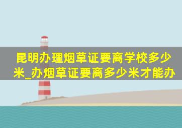 昆明办理烟草证要离学校多少米_办烟草证要离多少米才能办