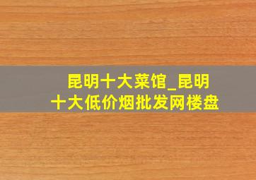 昆明十大菜馆_昆明十大(低价烟批发网)楼盘