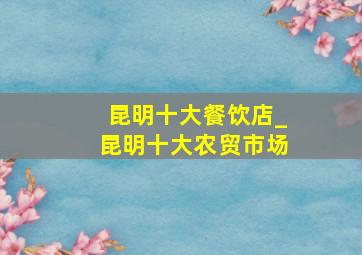 昆明十大餐饮店_昆明十大农贸市场