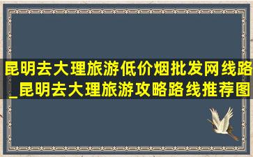 昆明去大理旅游(低价烟批发网)线路_昆明去大理旅游攻略路线推荐图