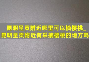 昆明呈贡附近哪里可以摘樱桃_昆明呈贡附近有采摘樱桃的地方吗