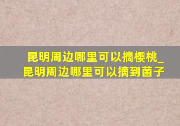 昆明周边哪里可以摘樱桃_昆明周边哪里可以摘到菌子