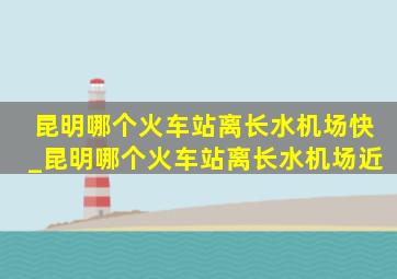 昆明哪个火车站离长水机场快_昆明哪个火车站离长水机场近