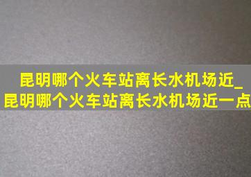 昆明哪个火车站离长水机场近_昆明哪个火车站离长水机场近一点