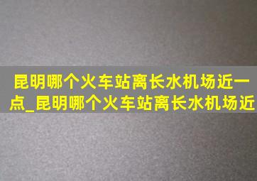 昆明哪个火车站离长水机场近一点_昆明哪个火车站离长水机场近