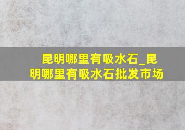 昆明哪里有吸水石_昆明哪里有吸水石批发市场