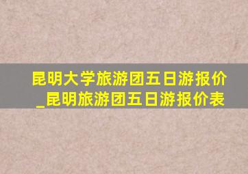 昆明大学旅游团五日游报价_昆明旅游团五日游报价表