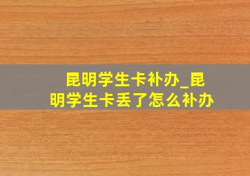 昆明学生卡补办_昆明学生卡丢了怎么补办