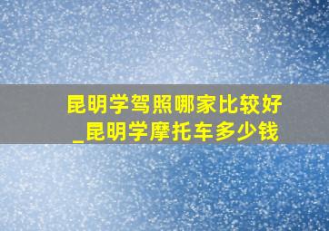 昆明学驾照哪家比较好_昆明学摩托车多少钱