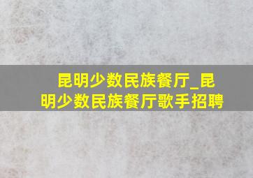 昆明少数民族餐厅_昆明少数民族餐厅歌手招聘