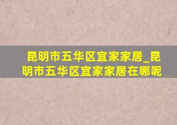 昆明市五华区宜家家居_昆明市五华区宜家家居在哪呢